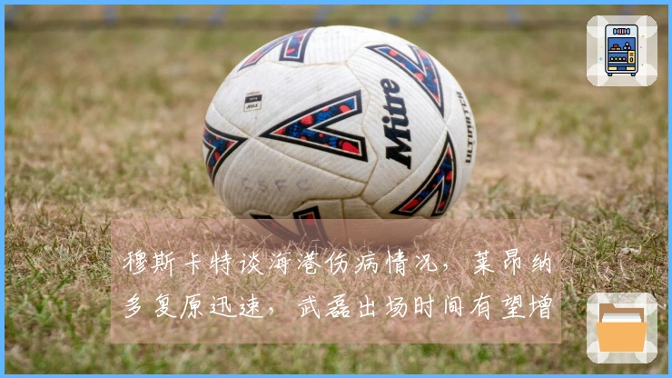 穆斯卡特谈海港伤病情况，莱昂纳多复原迅速，武磊出场时间有望增加