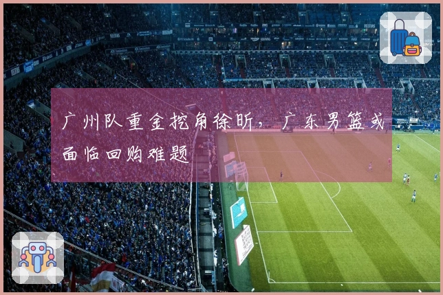 广州队重金挖角徐昕，广东男篮或面临回购难题