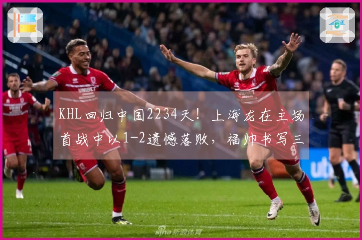 KHL回归中国2234天！上海龙在主场首战中以1-2遗憾落败，福帅书写三项新纪录