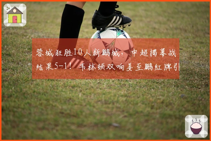 蓉城狂胜10人新鹏城，中超揭幕战结果5-1！韦林顿双响姜至鹏红牌引争议