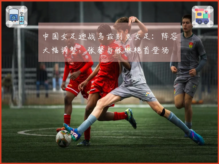 中国女足迎战乌兹别克女足：阵容大幅调整，张馨与张琳艳首登场