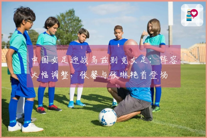 中国女足迎战乌兹别克女足：阵容大幅调整，张馨与张琳艳首登场