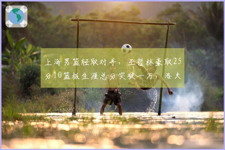 上海男篮轻取对手，王哲林豪取25分10篮板生涯总分突破一万，洛夫顿斩获30分10篮板