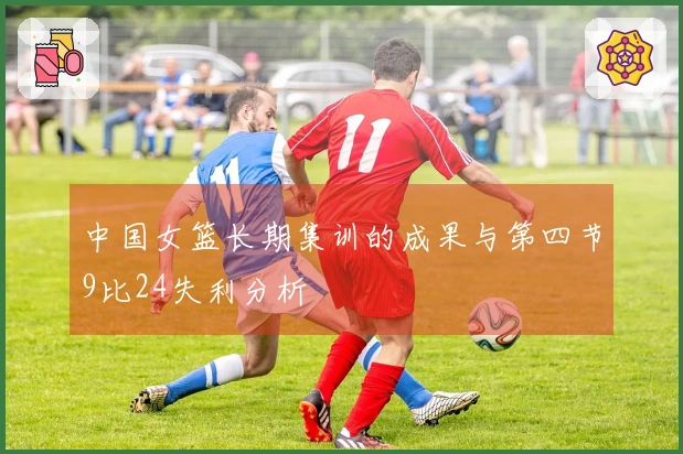 中国女篮长期集训的成果与第四节9比24失利分析