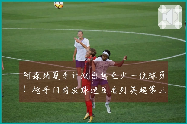 阿森纳夏季计划出售至少一位球员！枪手门将发球速度名列英超第三