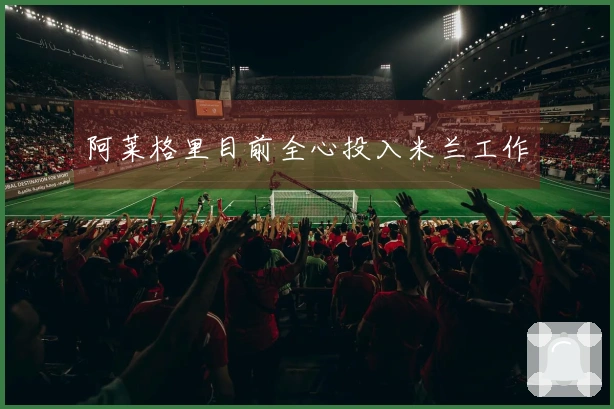 阿莱格里目前全心投入米兰工作