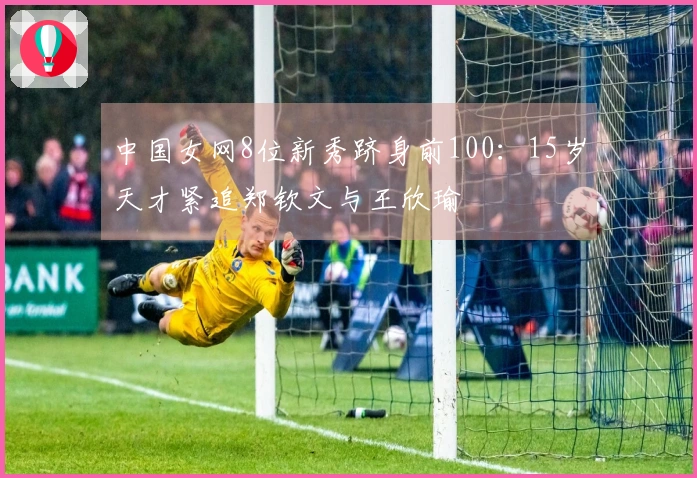 中国女网8位新秀跻身前100：15岁天才紧追郑钦文与王欣瑜