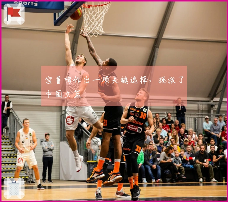 宫鲁鸣作出一项关键选择，拯救了中国女篮