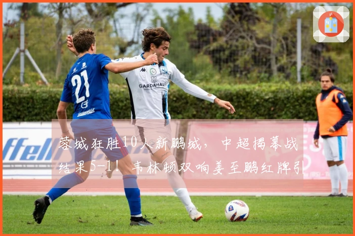 蓉城狂胜10人新鹏城，中超揭幕战结果5-1！韦林顿双响姜至鹏红牌引争议