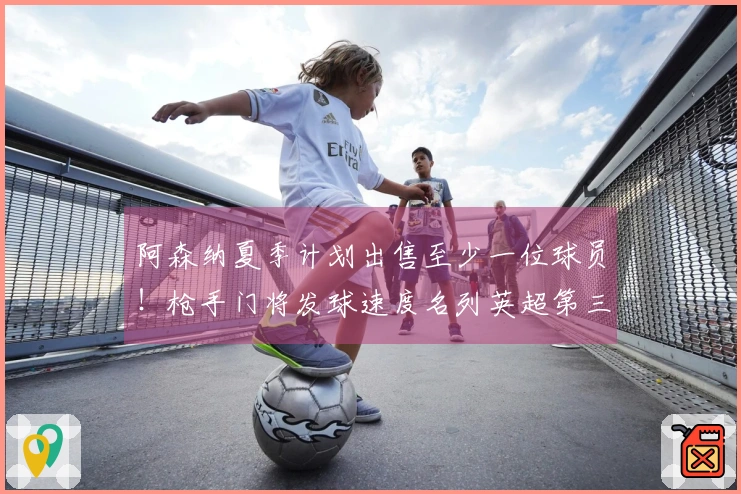 阿森纳夏季计划出售至少一位球员！枪手门将发球速度名列英超第三