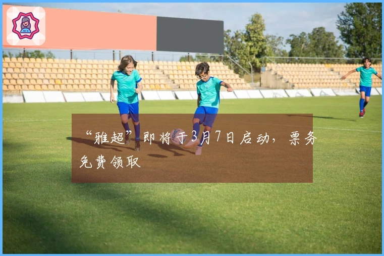 “雅超”即将于3月7日启动，票务免费领取