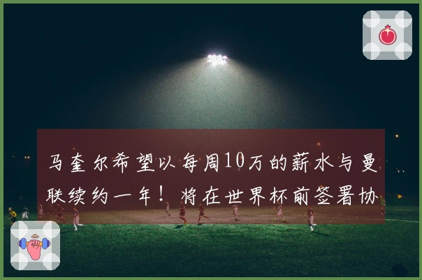 马奎尔希望以每周10万的薪水与曼联续约一年！将在世界杯前签署协议，计划上诉以争取进军国家队。