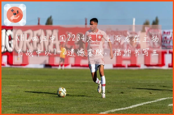 KHL回归中国2234天！上海龙在主场首战中以1-2遗憾落败，福帅书写三项新纪录