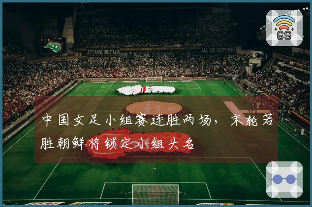 中国女足小组赛连胜两场，末轮若胜朝鲜将锁定小组头名