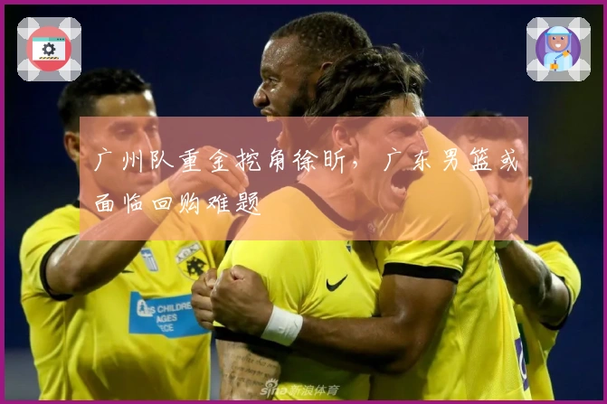 广州队重金挖角徐昕，广东男篮或面临回购难题