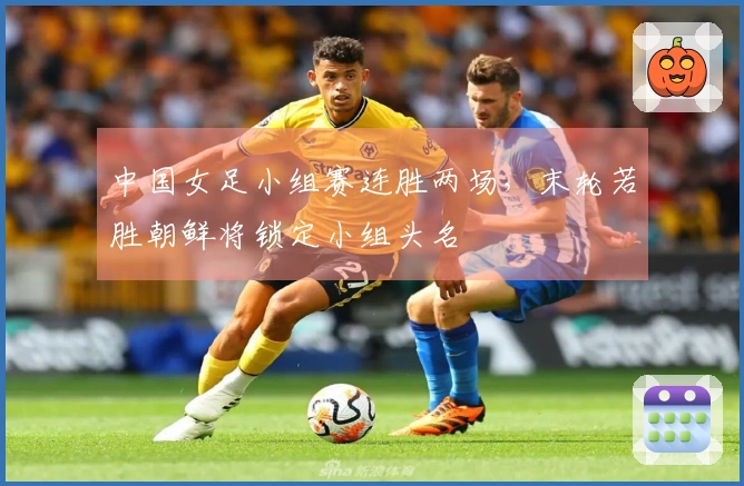 中国女足小组赛连胜两场，末轮若胜朝鲜将锁定小组头名